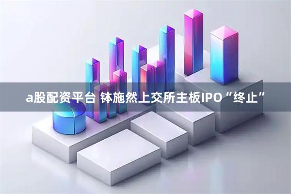 a股配资平台 钵施然上交所主板IPO“终止”