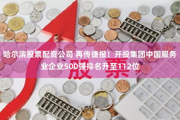 哈尔滨股票配资公司 再传捷报！开投集团中国服务业企业500强排名升至112位