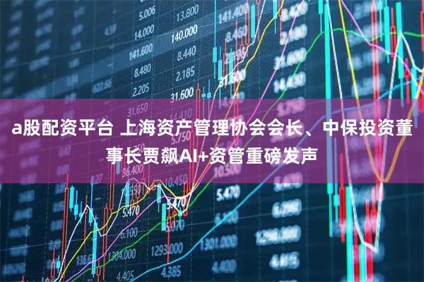 a股配资平台 上海资产管理协会会长、中保投资董事长贾飙AI+资管重磅发声