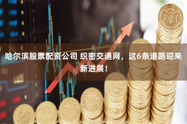 哈尔滨股票配资公司 织密交通网，这6条道路迎来新进展！