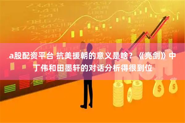 a股配资平台 抗美援朝的意义是啥？《亮剑》中丁伟和田墨轩的对话分析得很到位