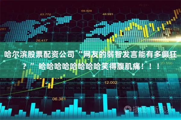 哈尔滨股票配资公司 “网友的弱智发言能有多癫狂？” 哈哈哈哈哈哈哈哈笑得腹肌痛！！！