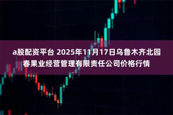 a股配资平台 2025年11月17日乌鲁木齐北园春果业经营管理有限责任公司价格行情