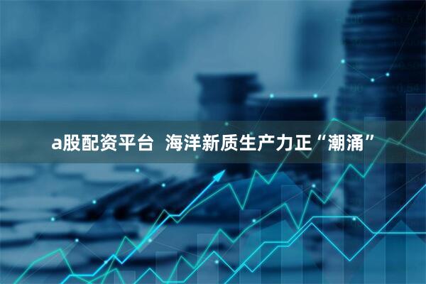 a股配资平台  海洋新质生产力正“潮涌”