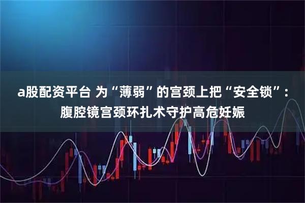 a股配资平台 为“薄弱”的宫颈上把“安全锁”：腹腔镜宫颈环扎术守护高危妊娠