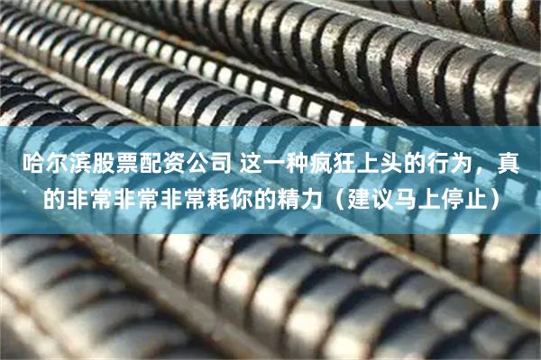 哈尔滨股票配资公司 这一种疯狂上头的行为，真的非常非常非常耗你的精力（建议马上停止）