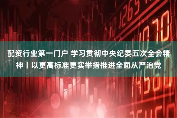 配资行业第一门户 学习贯彻中央纪委五次全会精神丨以更高标准更实举措推进全面从严治党