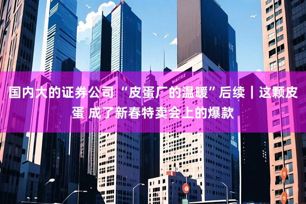 国内大的证券公司 “皮蛋厂的温暖”后续｜这颗皮蛋 成了新春特卖会上的爆款