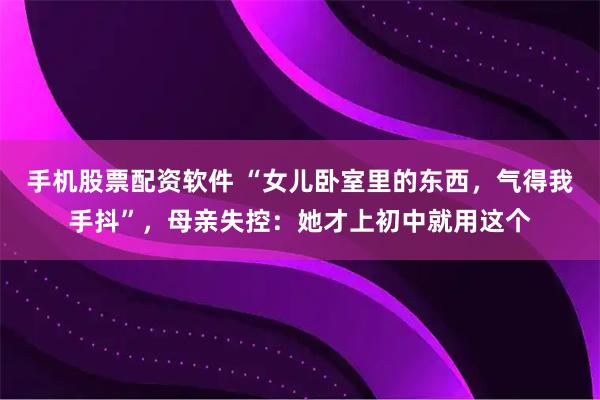 手机股票配资软件 “女儿卧室里的东西，气得我手抖”，母亲失控：她才上初中就用这个