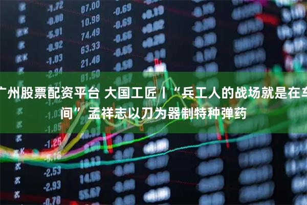 广州股票配资平台 大国工匠丨“兵工人的战场就是在车间” 孟祥志以刀为器制特种弹药