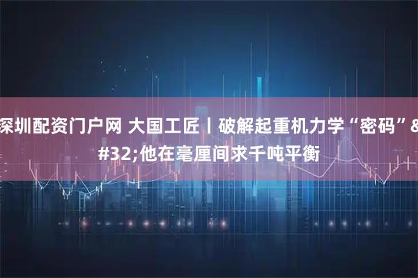 深圳配资门户网 大国工匠丨破解起重机力学“密码” 他在毫厘间求千吨平衡