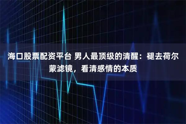 海口股票配资平台 男人最顶级的清醒：褪去荷尔蒙滤镜，看清感情的本质