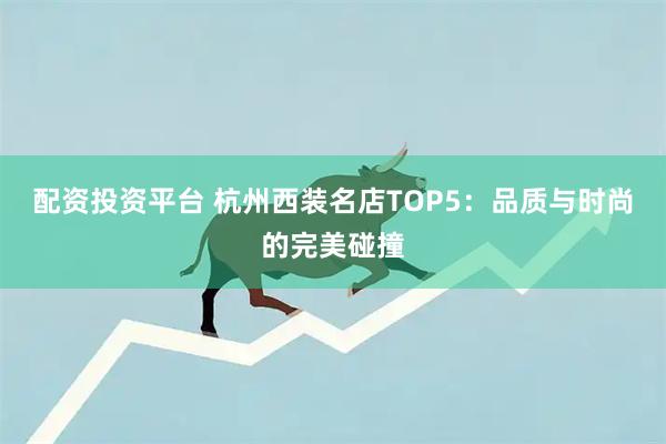 配资投资平台 杭州西装名店TOP5：品质与时尚的完美碰撞