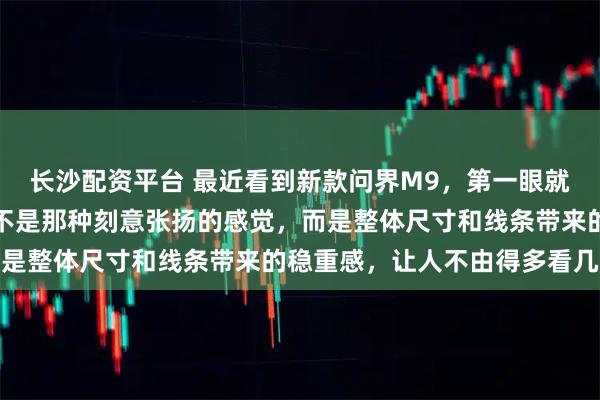 长沙配资平台 最近看到新款问界M9,第一眼就觉得这车气场特别足,不是那种刻意张扬的感觉,而是整体尺寸和线条带来的稳重感,让人不由得多看几眼