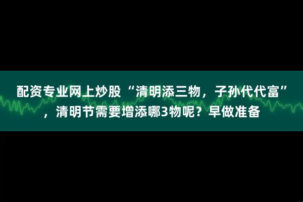 配资专业网上炒股 “清明添三物，子孙代代富”，清明节需要增添哪3物呢？早做准备