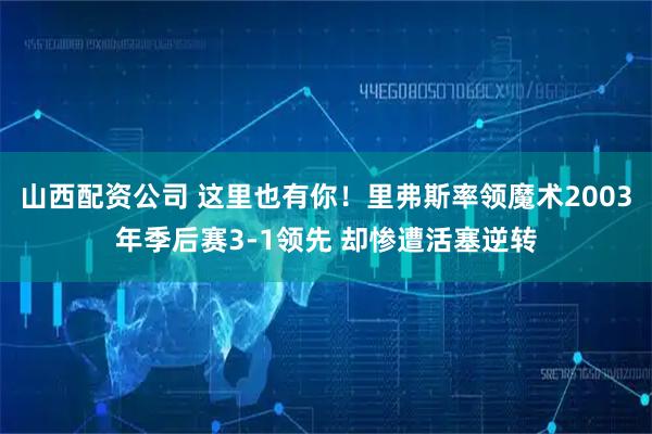 山西配资公司 这里也有你！里弗斯率领魔术2003年季后赛3-1领先 却惨遭活塞逆转