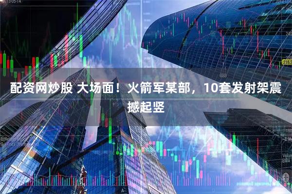 配资网炒股 大场面！火箭军某部，10套发射架震撼起竖
