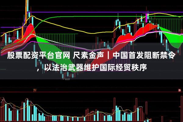 股票配资平台官网 尺素金声｜中国首发阻断禁令，以法治武器维护国际经贸秩序