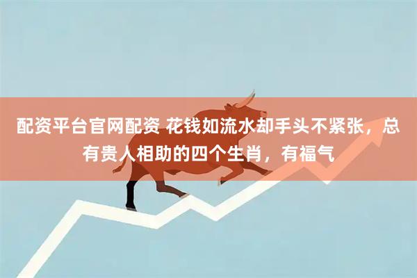 配资平台官网配资 花钱如流水却手头不紧张，总有贵人相助的四个生肖，有福气