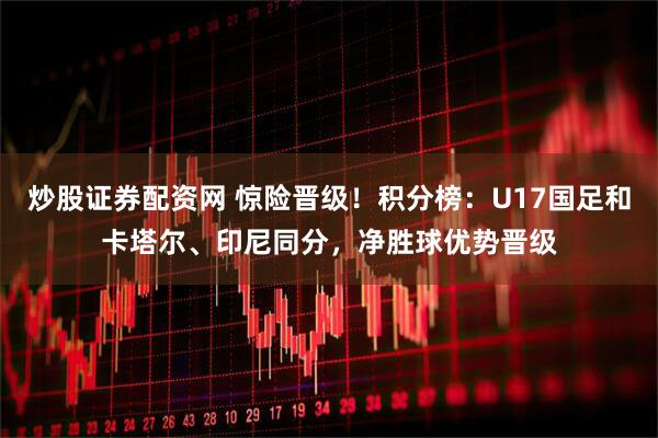 炒股证券配资网 惊险晋级！积分榜：U17国足和卡塔尔、印尼同分，净胜球优势晋级