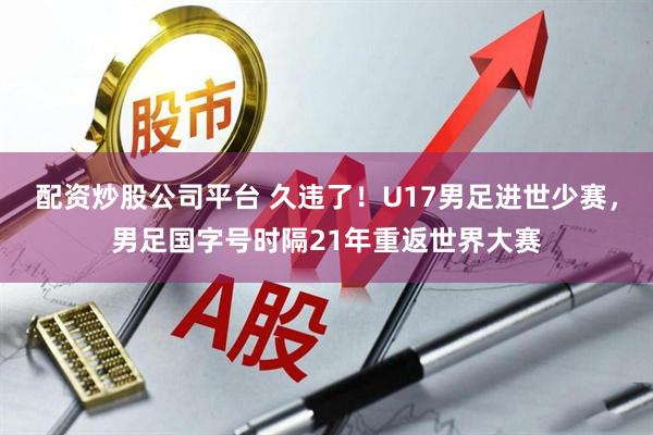 配资炒股公司平台 久违了！U17男足进世少赛，男足国字号时隔21年重返世界大赛
