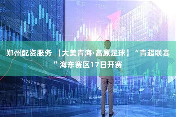 郑州配资服务 【大美青海·高原足球】“青超联赛”海东赛区17日开赛