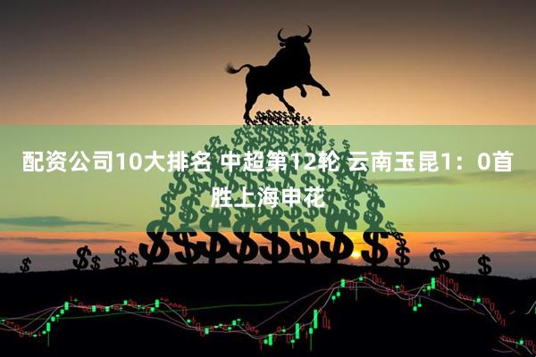配资公司10大排名 中超第12轮 云南玉昆1：0首胜上海申花