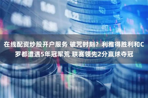 在线配资炒股开户服务 破咒时刻？利雅得胜利和C罗都遭遇5年冠军荒 联赛领先2分赢球夺冠